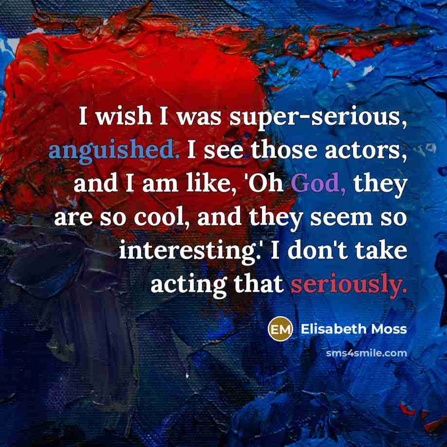“I wish I was super-serious, anguished. I see those actors, and I am like, 'Oh God, they are so cool, and they seem so interesting.' I don't take acting that seriously.” quote by Elisabeth Moss
