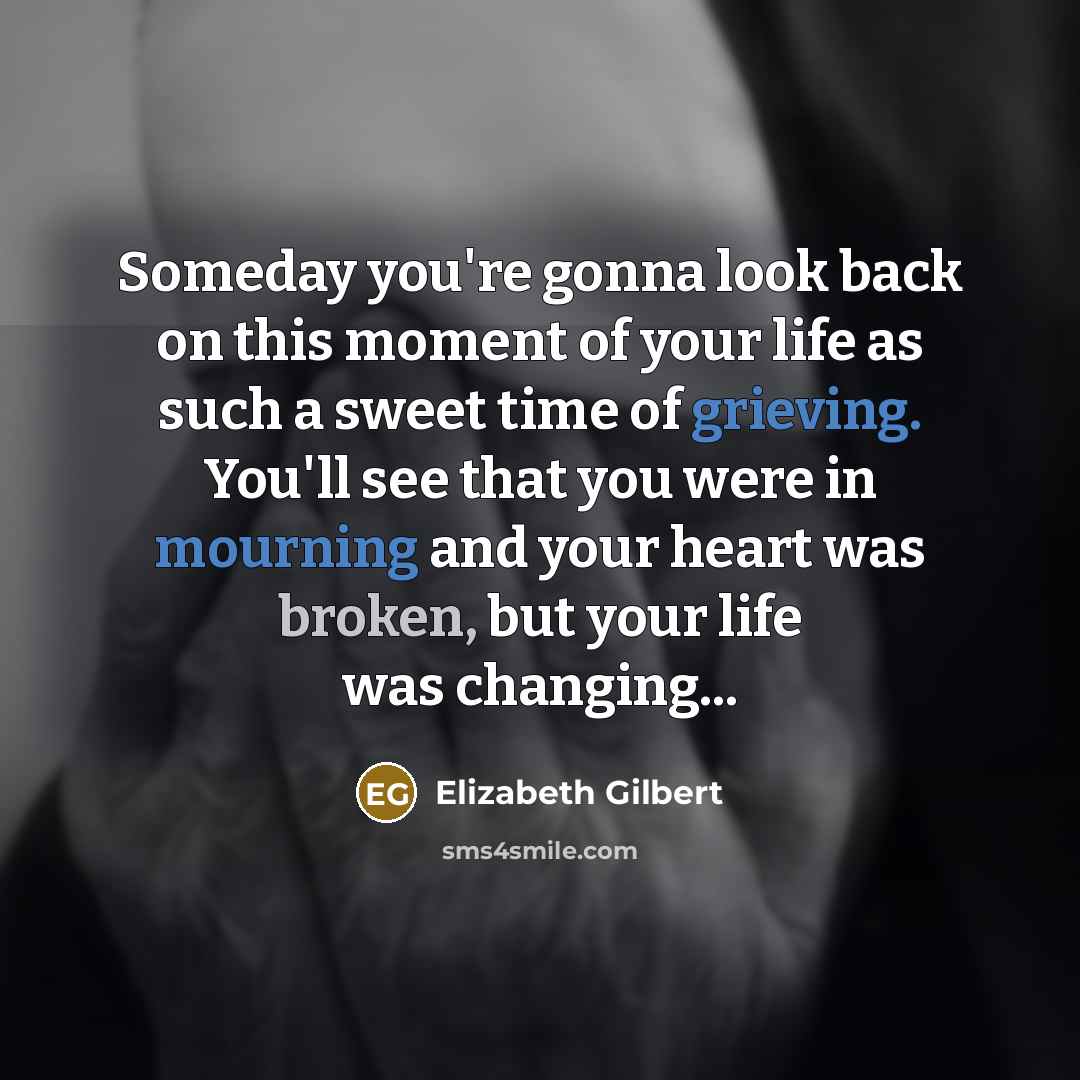 “Someday you're gonna look back on this moment of your life as such a sweet time of grieving. You'll see that you were in mourning and your heart was broken, but your life was changing...” quote by Elizabeth Gilbert