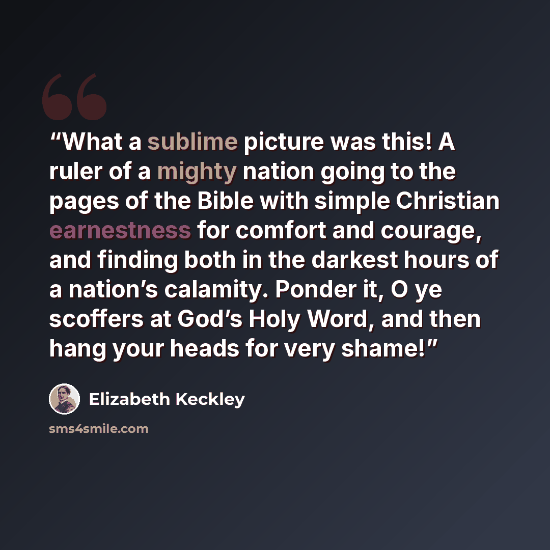 “What a sublime picture was this! A ruler of a mighty nation going to the pages of the Bible with simple Christian earnestness for comfort and courage, and finding both in the darkest hours of a nation’s calamity. Ponder it, O ye scoffers at God’s Holy Word, and then hang your heads for very shame!” quote by Elizabeth Keckley