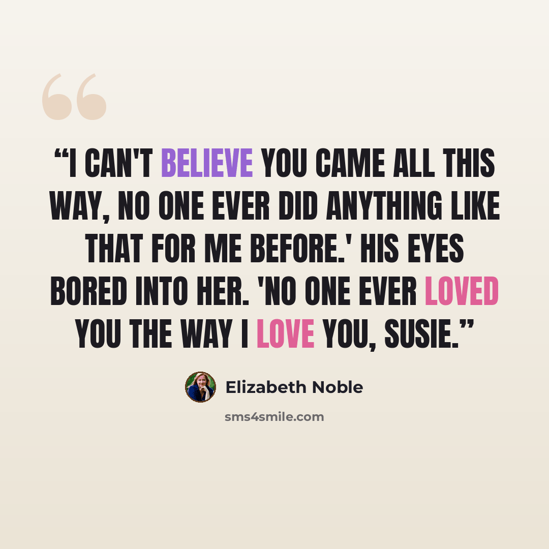 “I can't believe you came all this way, No one ever did anything like that for me before.' His eyes bored into her. 'No one ever loved you the way i love you, Susie.” quote by Elizabeth Noble