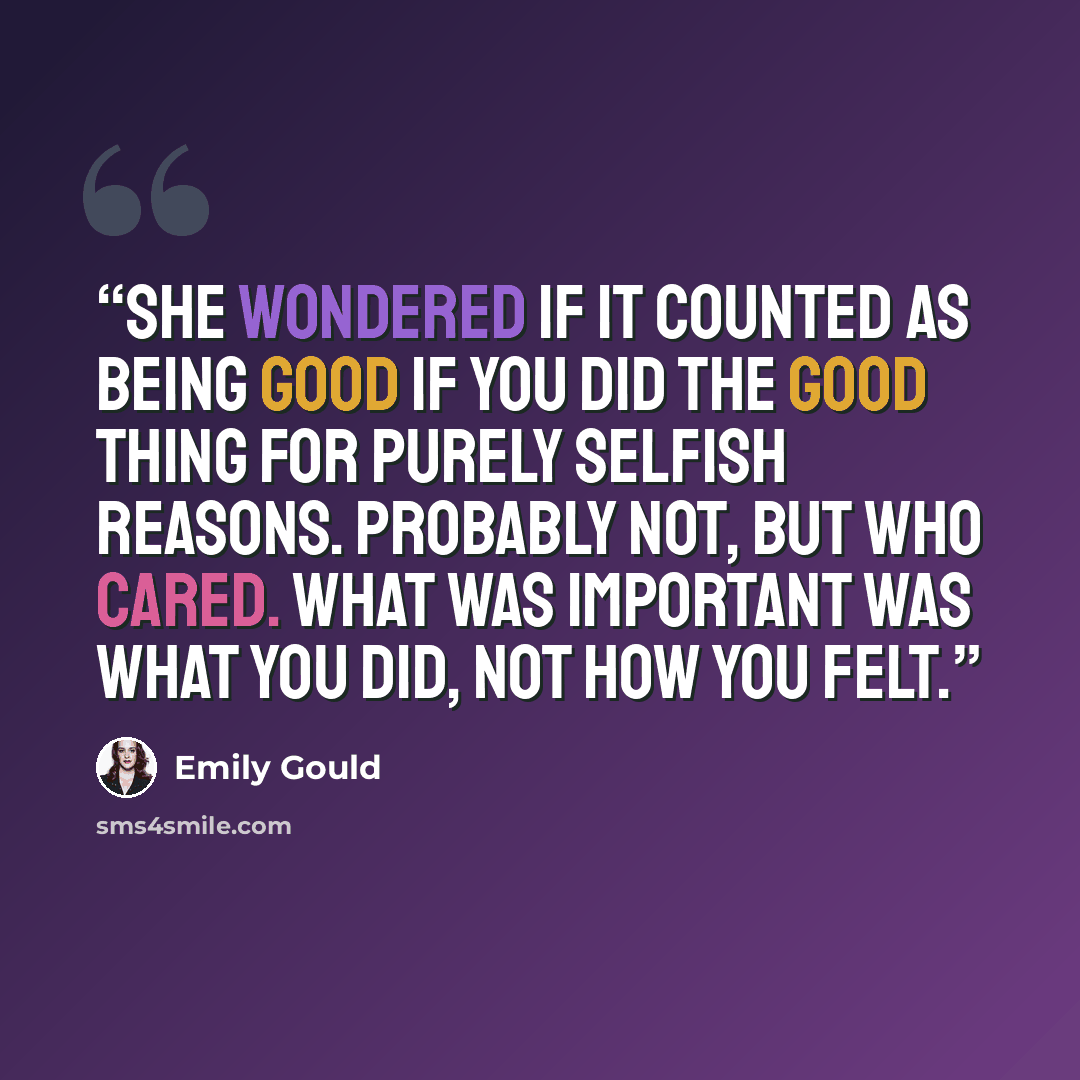 “She wondered if it counted as being good if you did the good thing for purely selfish reasons. Probably not, but who cared. What was important was what you did, not how you felt.” quote by Emily Gould
