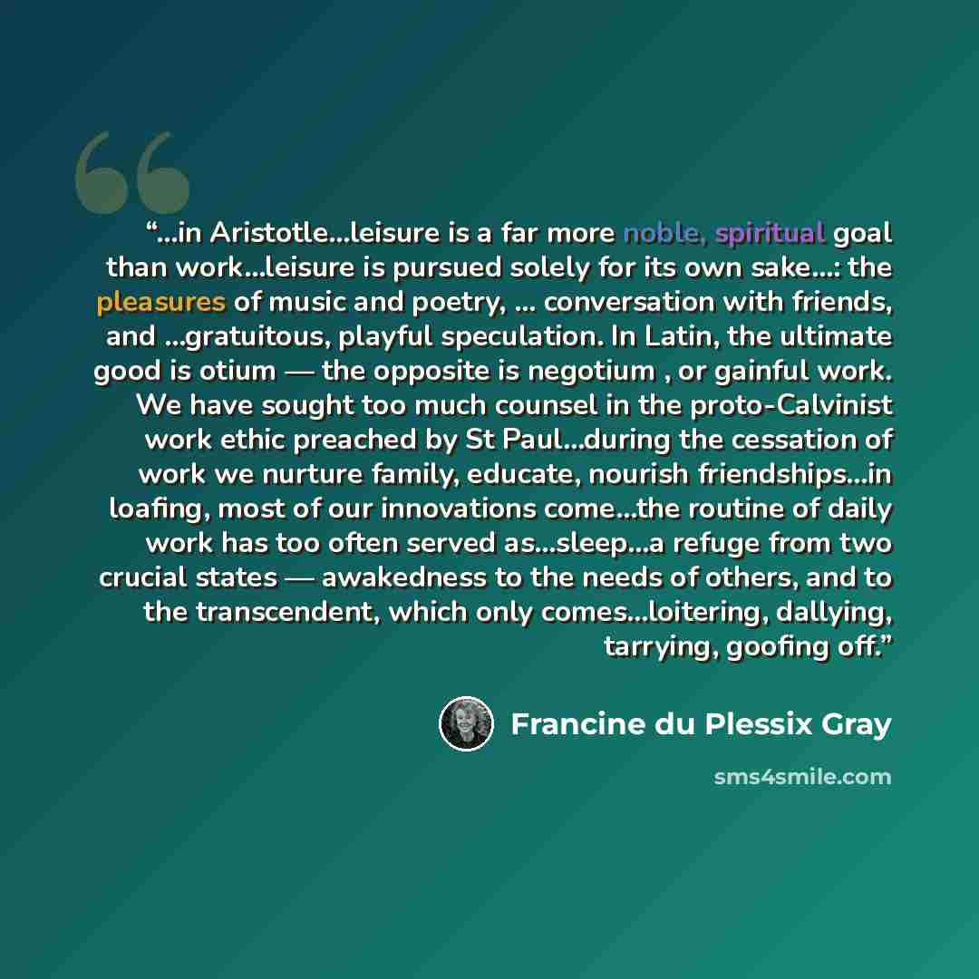 “...in Aristotle...leisure is a far more noble, spiritual goal than work...leisure is pursued solely for its own sake...: the pleasures of music and poetry, ... conversation with friends, and ...gratuitous, playful speculation. In Latin, the ultimate good is otium — the opposite is negotium , or…” quote by Francine du Plessix Gray