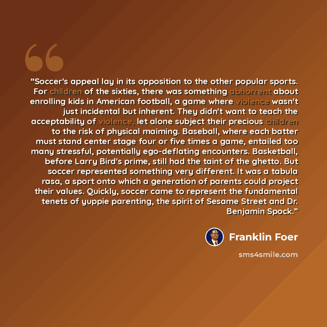 “Soccer's appeal lay in its opposition to the other popular sports. For children of the sixties, there was something abhorrent about enrolling kids in American football, a game where violence wasn't just incidental but inherent. They didn't want to teach the acceptability of violence, let alone…” quote by Franklin Foer