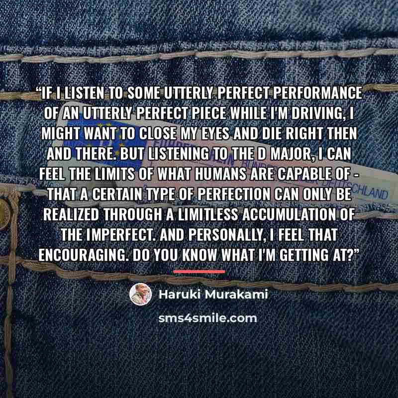 “If I listen to some utterly perfect performance of an utterly perfect piece while I'm driving, I might want to close my eyes and die right then and there. But listening to the D major, I can feel the limits of what humans are capable of - that a certain type of perfection can only be realized…” quote by Haruki Murakami
