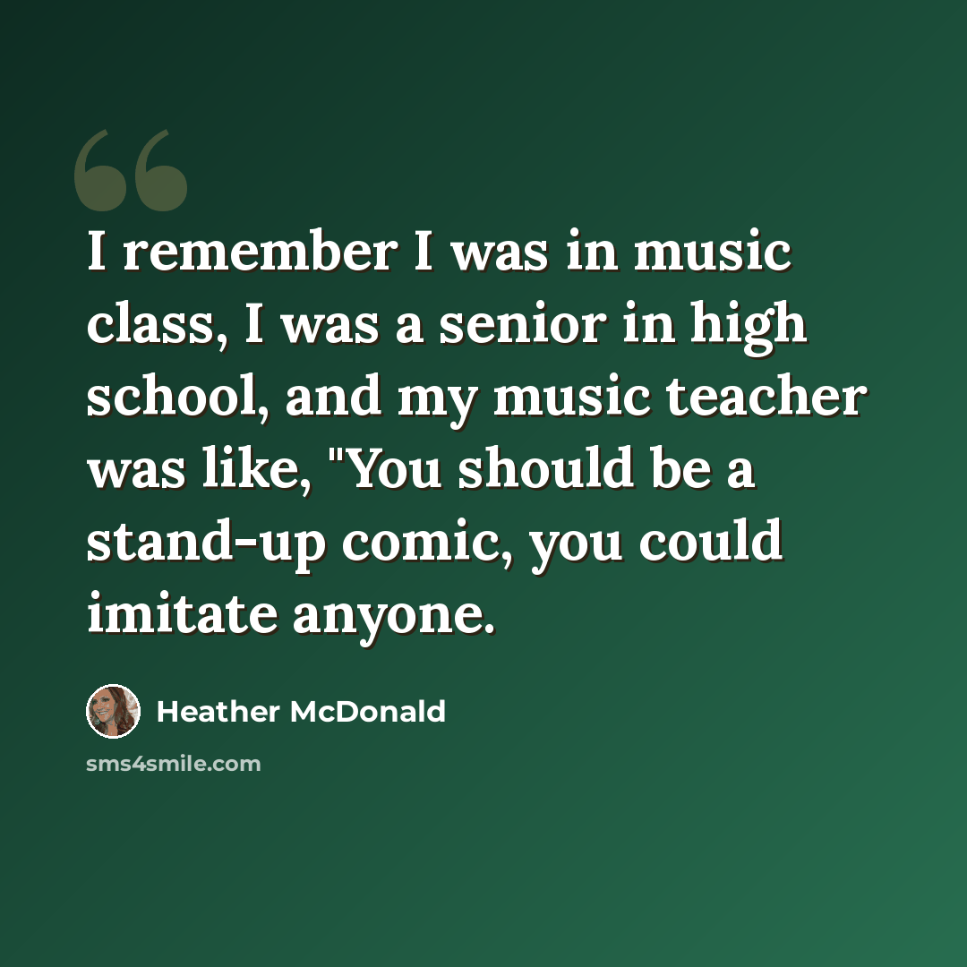 “I remember I was in music class, I was a senior in high school, and my music teacher was like, "You should be a stand-up comic, you could imitate anyone.” quote by Heather McDonald