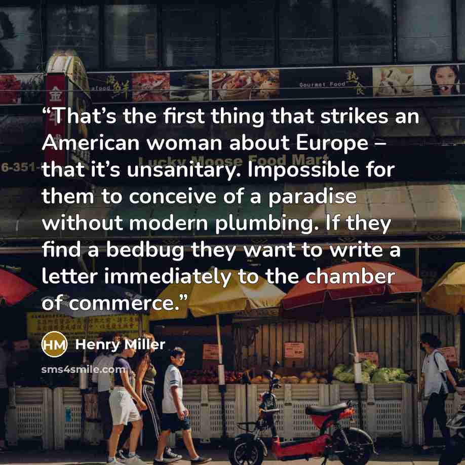 “That’s the first thing that strikes an American woman about Europe – that it’s unsanitary. Impossible for them to conceive of a paradise without modern plumbing. If they find a bedbug they want to write a letter immediately to the chamber of commerce.” quote by Henry Miller