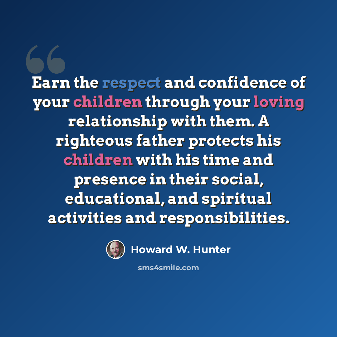 “Earn the respect and confidence of your children through your loving relationship with them. A righteous father protects his children with his time and presence in their social, educational, and spiritual activities and responsibilities.” quote by Howard W. Hunter