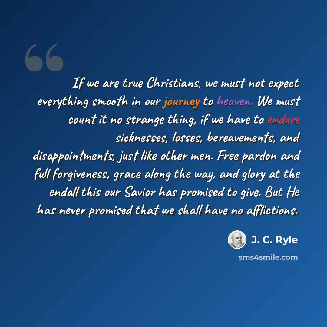 “If we are true Christians, we must not expect everything smooth in our journey to heaven. We must count it no strange thing, if we have to endure sicknesses, losses, bereavements, and disappointments, just like other men. Free pardon and full forgiveness, grace along the way, and glory at the…” quote by J. C. Ryle