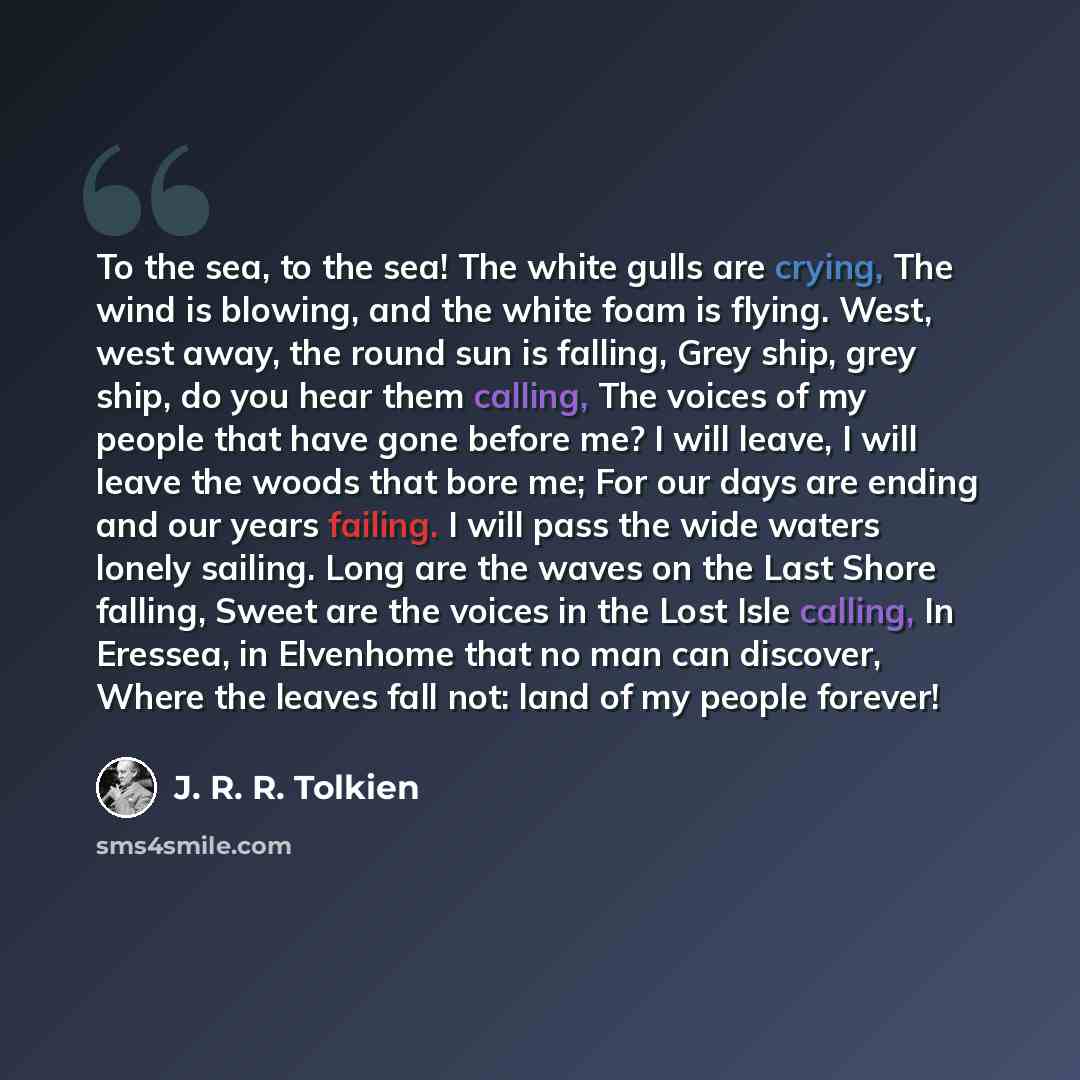“To the sea, to the sea! The white gulls are crying, The wind is blowing, and the white foam is flying. West, west away, the round sun is falling, Grey ship, grey ship, do you hear them calling, The voices of my people that have gone before me? I will leave, I will leave the woods that bore me; For…” quote by J. R. R. Tolkien