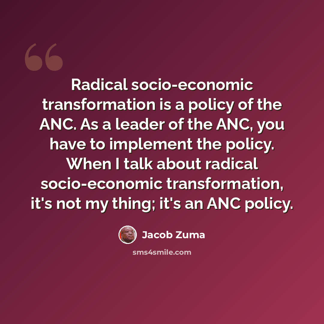 “Radical socio-economic transformation is a policy of the ANC. As a leader of the ANC, you have to implement the policy. When I talk about radical socio-economic transformation, it's not my thing; it's an ANC policy.” quote by Jacob Zuma