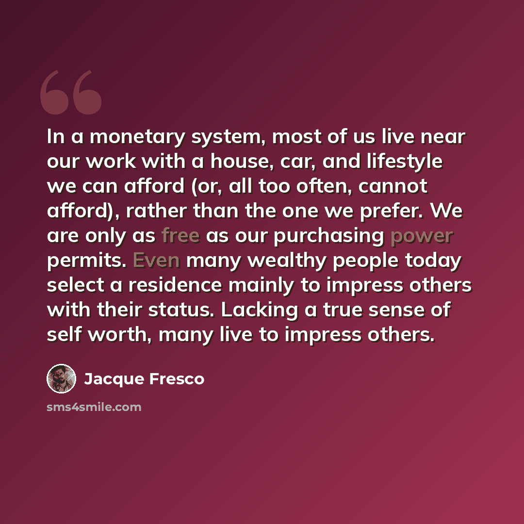 “In a monetary system, most of us live near our work with a house, car, and lifestyle we can afford (or, all too often, cannot afford), rather than the one we prefer. We are only as free as our purchasing power permits. Even many wealthy people today select a residence mainly to impress others with…” quote by Jacque Fresco