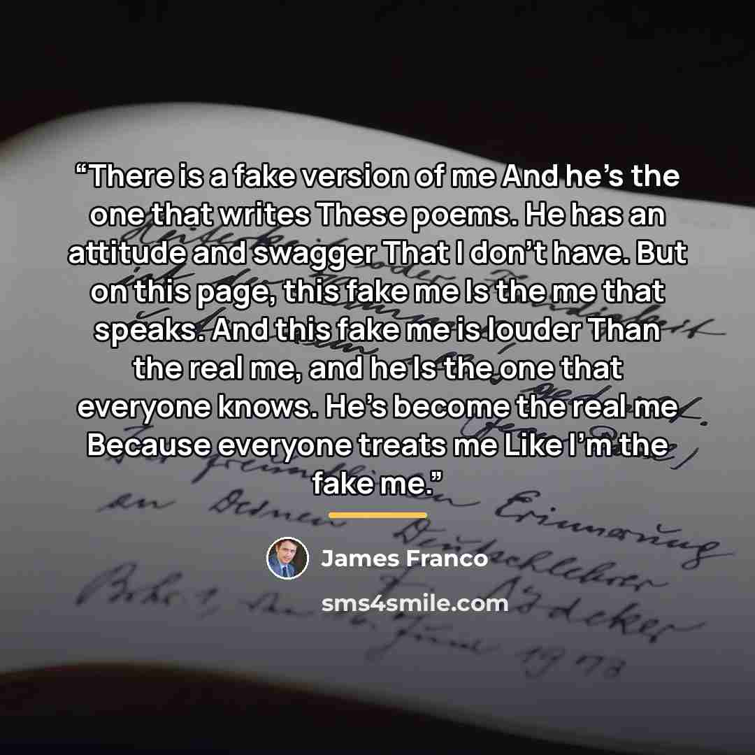 “There is a fake version of me And he's the one that writes These poems. He has an attitude and swagger That I don't have. But on this page, this fake me Is the me that speaks. And this fake me is louder Than the real me, and he Is the one that everyone knows. He's become the real me Because…” quote by James Franco