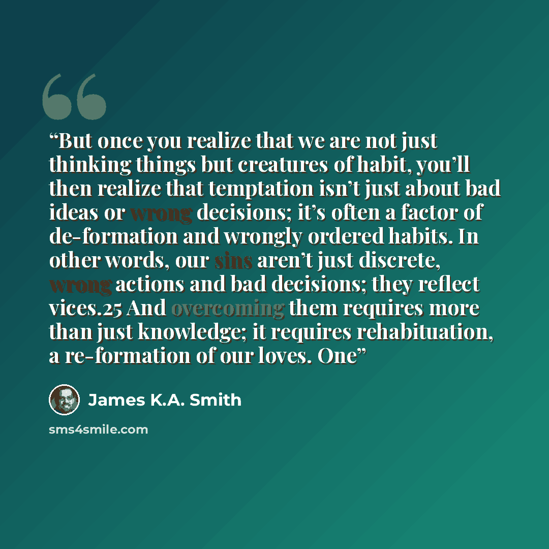 “But once you realize that we are not just thinking things but creatures of habit, you’ll then realize that temptation isn’t just about bad ideas or wrong decisions; it’s often a factor of de-formation and wrongly ordered habits. In other words, our sins aren’t just discrete, wrong actions and bad…” quote by James K.A. Smith