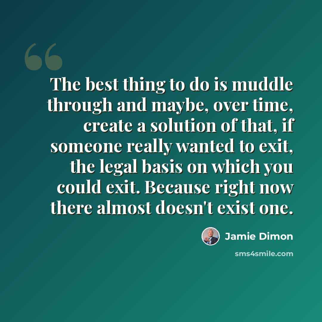 “The best thing to do is muddle through and maybe, over time, create a solution of that, if someone really wanted to exit, the legal basis on which you could exit. Because right now there almost doesn't exist one.” quote by Jamie Dimon