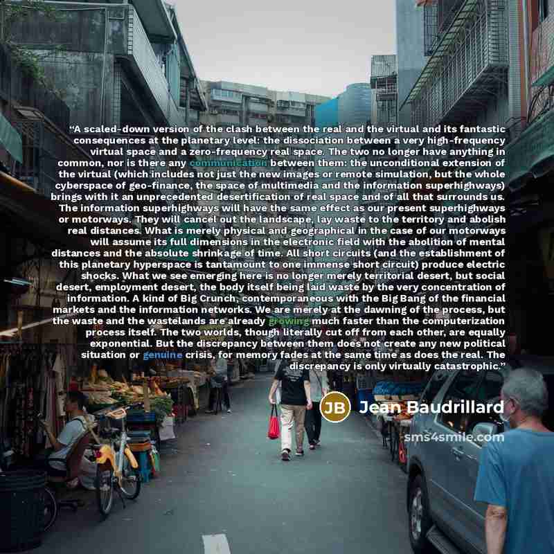 “A scaled-down version of the clash between the real and the virtual and its fantastic consequences at the planetary level: the dissociation between a very high-frequency virtual space and a zero-frequency real space. The two no longer have anything in common, nor is there any communication between…” quote by Jean Baudrillard