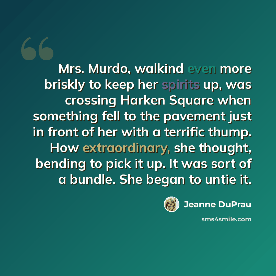 “Mrs. Murdo, walkind even more briskly to keep her spirits up, was crossing Harken Square when something fell to the pavement just in front of her with a terrific thump. How extraordinary, she thought, bending to pick it up. It was sort of a bundle. She began to untie it.” quote by Jeanne DuPrau