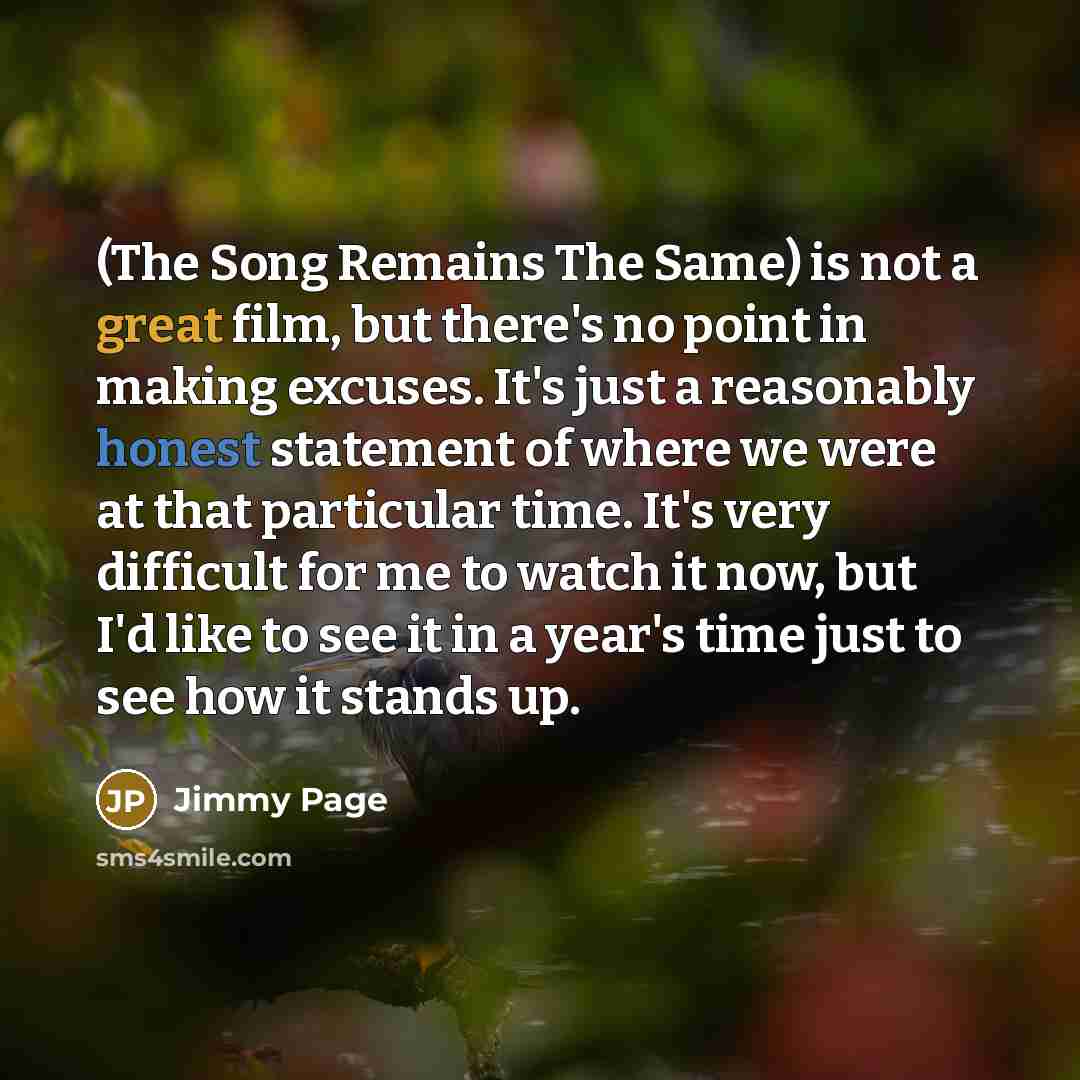 “(The Song Remains The Same) is not a great film, but there's no point in making excuses. It's just a reasonably honest statement of where we were at that particular time. It's very difficult for me to watch it now, but I'd like to see it in a year's time just to see how it stands up.” quote by Jimmy Page