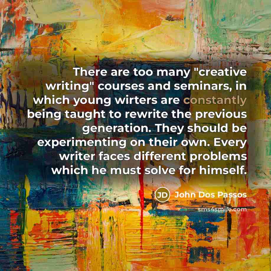 “There are too many "creative writing" courses and seminars, in which young wirters are constantly being taught to rewrite the previous generation. They should be experimenting on their own. Every writer faces different problems which he must solve for himself.” quote by John Dos Passos