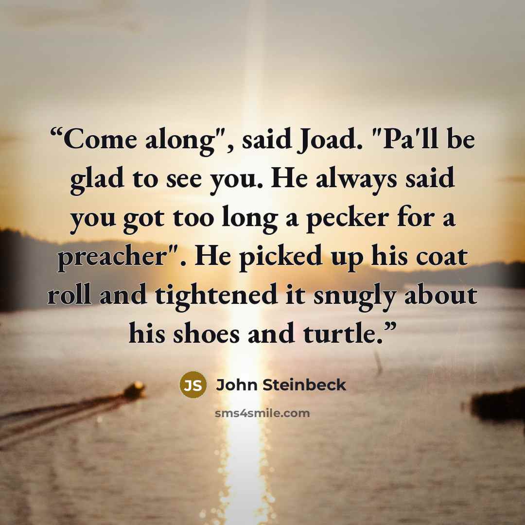 “Come along", said Joad. "Pa'll be glad to see you. He always said you got too long a pecker for a preacher". He picked up his coat roll and tightened it snugly about his shoes and turtle.” quote by John Steinbeck