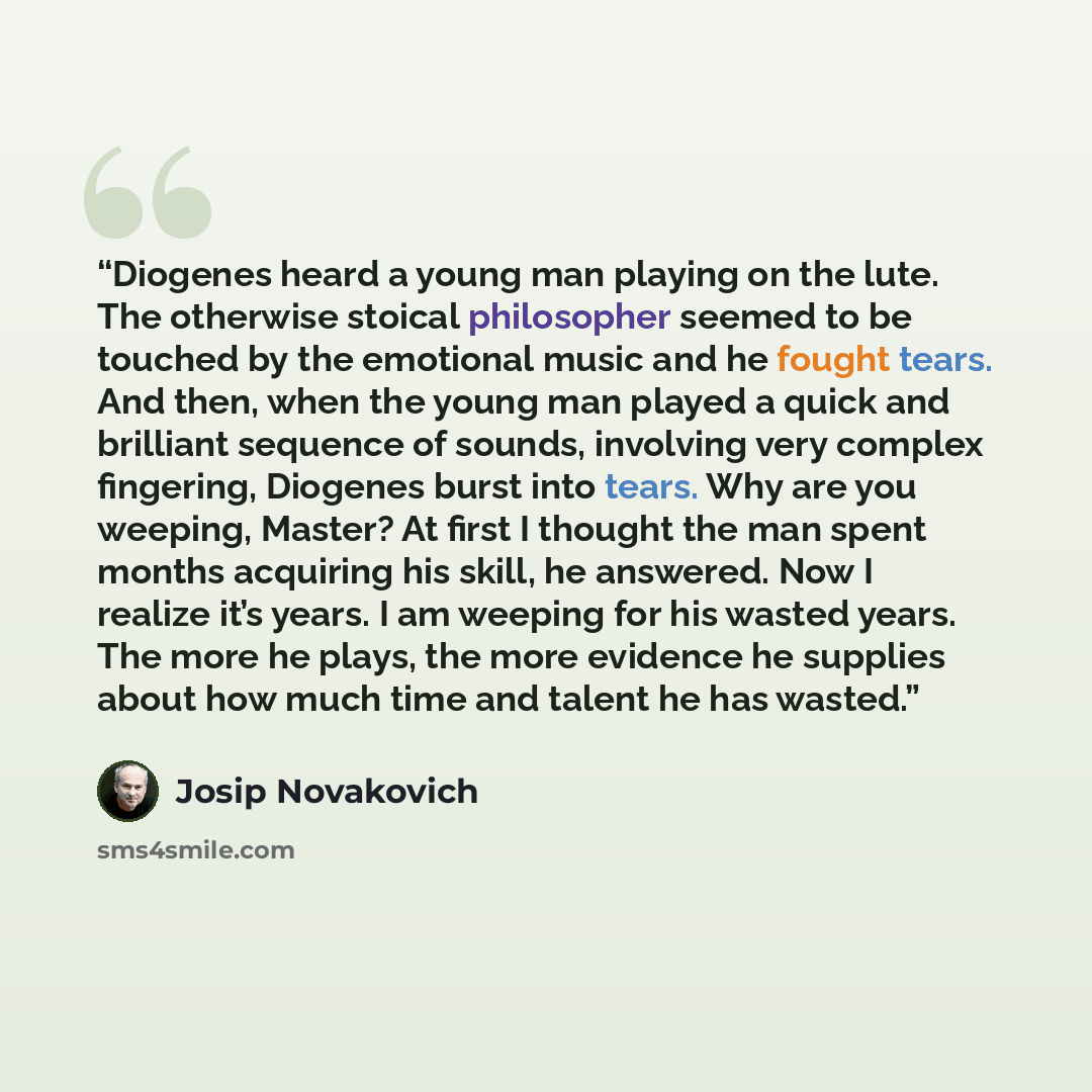 “Diogenes heard a young man playing on the lute. The otherwise stoical philosopher seemed to be touched by the emotional music and he fought tears. And then, when the young man played a quick and brilliant sequence of sounds, involving very complex fingering, Diogenes burst into tears. Why are you…” quote by Josip Novakovich