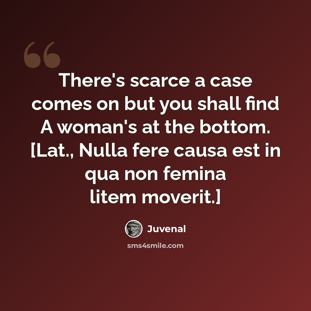 “There's scarce a case comes on but you shall find A woman's at the bottom. [Lat., Nulla fere causa est in qua non femina litem moverit.]” quote by Juvenal