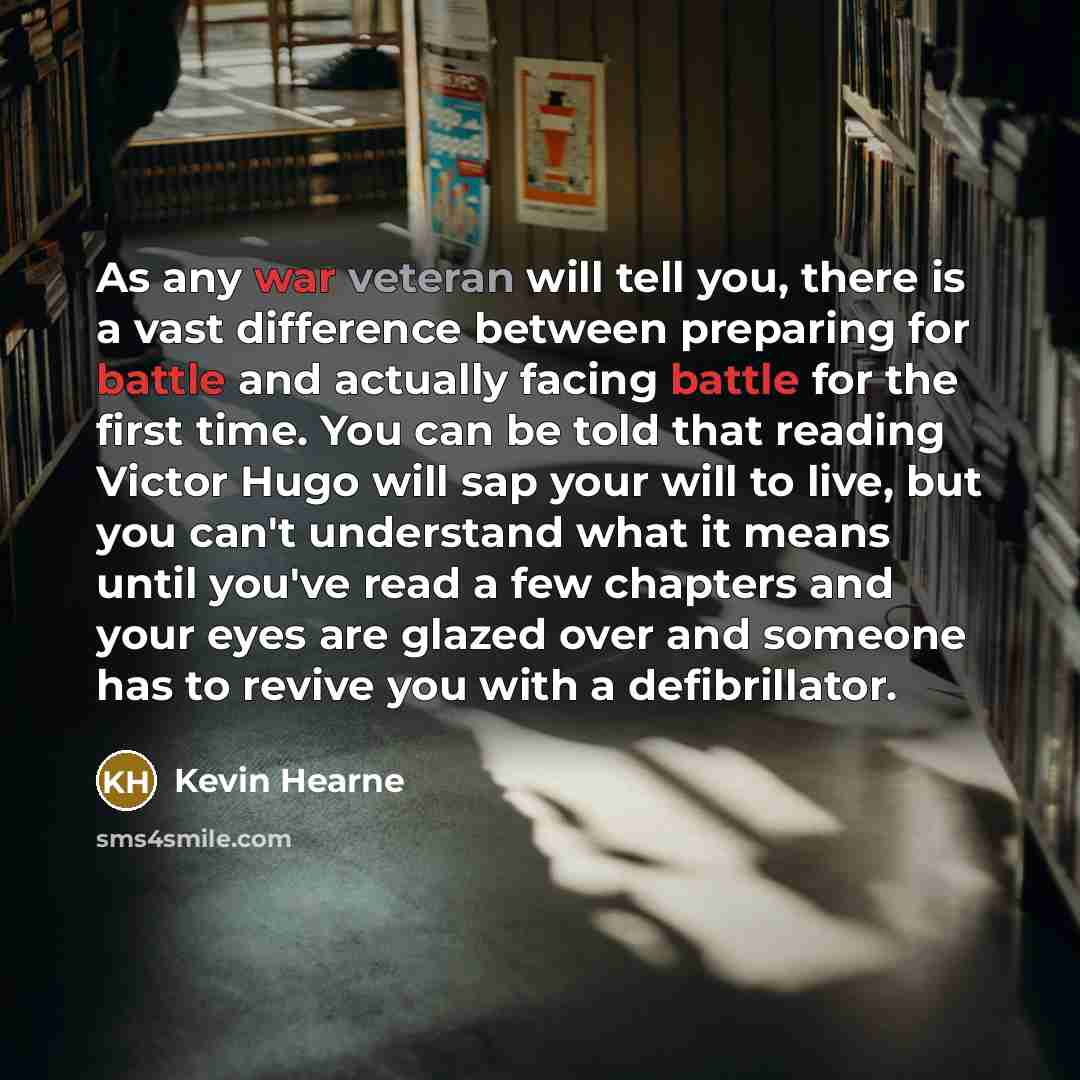 “As any war veteran will tell you, there is a vast difference between preparing for battle and actually facing battle for the first time. You can be told that reading Victor Hugo will sap your will to live, but you can't understand what it means until you've read a few chapters and your eyes are…” quote by Kevin Hearne