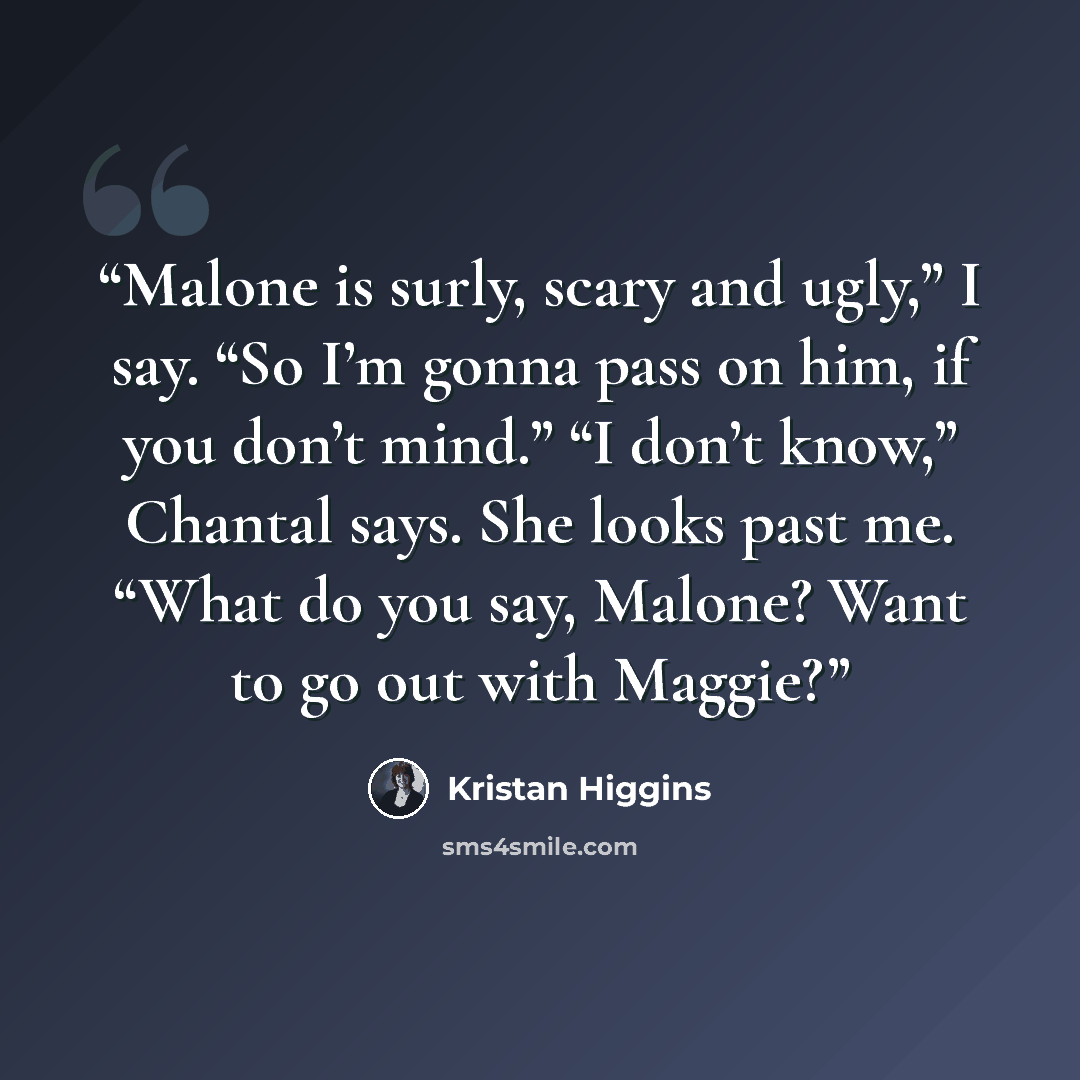 “Malone is surly, scary and ugly,” I say. “So I’m gonna pass on him, if you don’t mind.” “I don’t know,” Chantal says. She looks past me. “What do you say, Malone? Want to go out with Maggie?” quote by Kristan Higgins