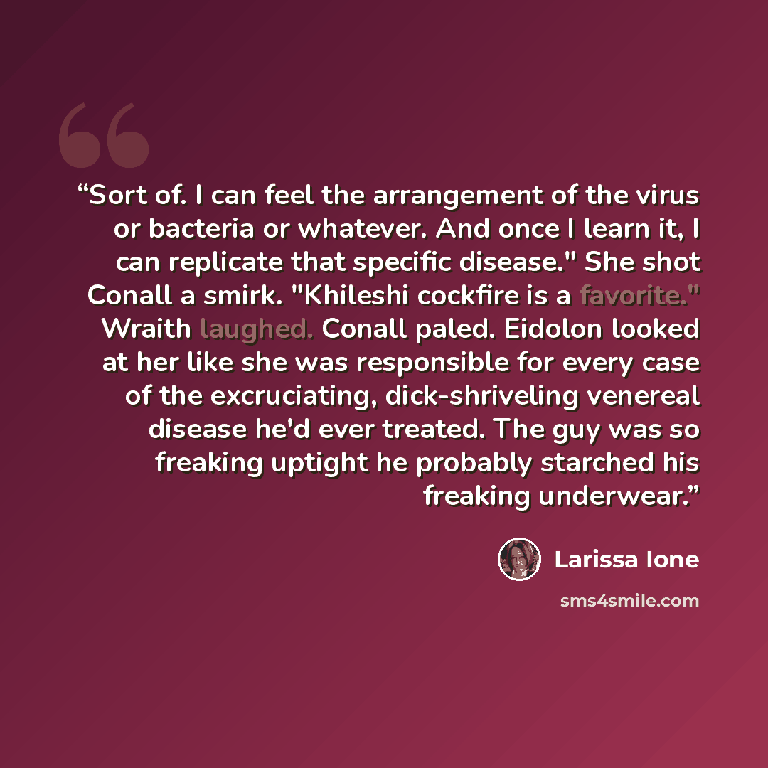 “Sort of. I can feel the arrangement of the virus or bacteria or whatever. And once I learn it, I can replicate that specific disease." She shot Conall a smirk. "Khileshi cockfire is a favorite." Wraith laughed. Conall paled. Eidolon looked at her like she was responsible for every case of the…” quote by Larissa Ione