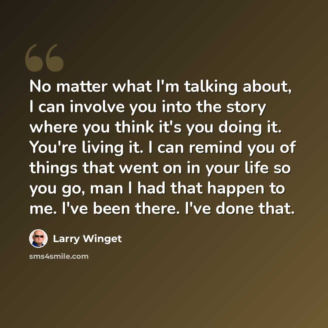 “No matter what I'm talking about, I can involve you into the story where you think it's you doing it. You're living it. I can remind you of things that went on in your life so you go, man I had that happen to me. I've been there. I've done that.” quote by Larry Winget