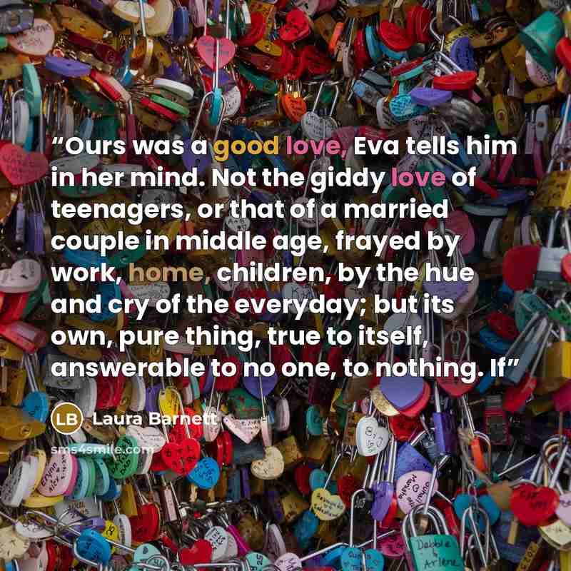 “Ours was a good love, Eva tells him in her mind. Not the giddy love of teenagers, or that of a married couple in middle age, frayed by work, home, children, by the hue and cry of the everyday; but its own, pure thing, true to itself, answerable to no one, to nothing. If” quote by Laura Barnett