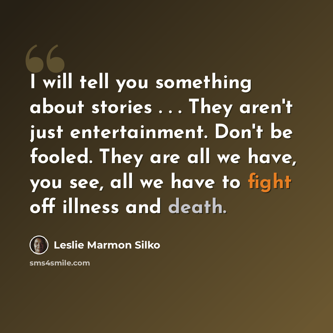 “I will tell you something about stories . . . They aren't just entertainment. Don't be fooled. They are all we have, you see, all we have to fight off illness and death.” quote by Leslie Marmon Silko