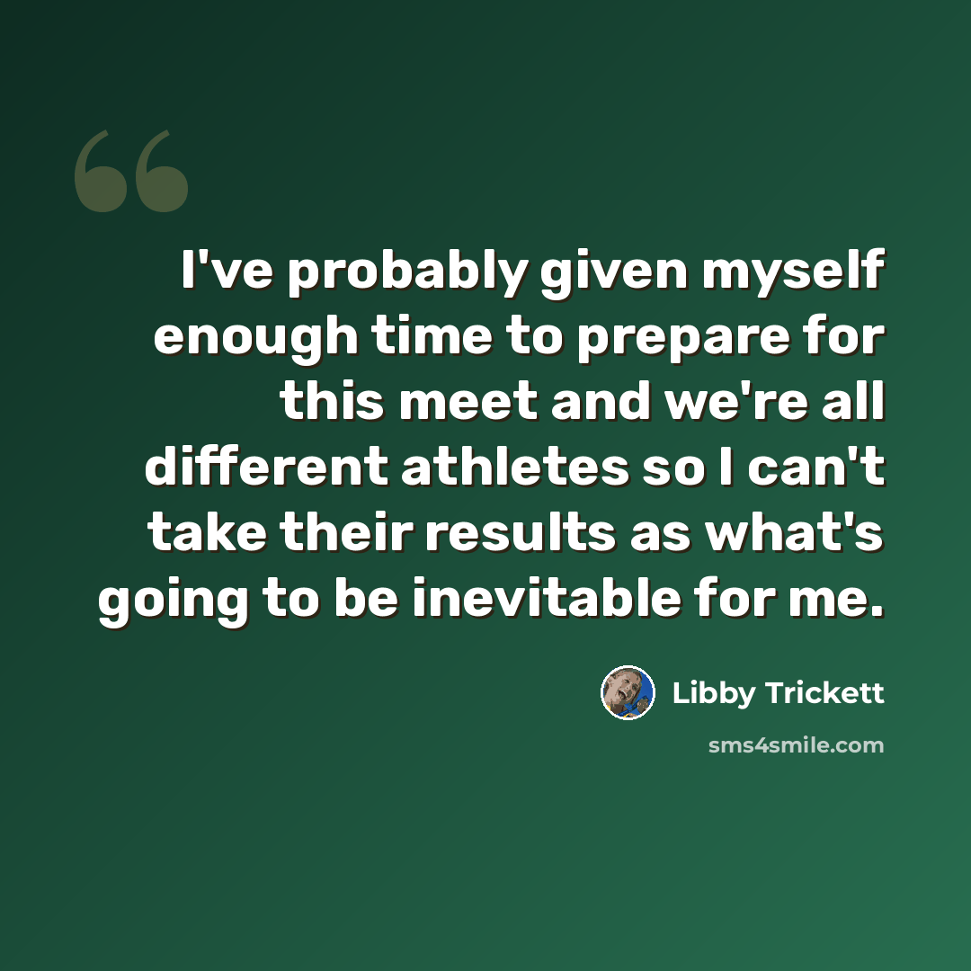 “I've probably given myself enough time to prepare for this meet and we're all different athletes so I can't take their results as what's going to be inevitable for me.” quote by Libby Trickett