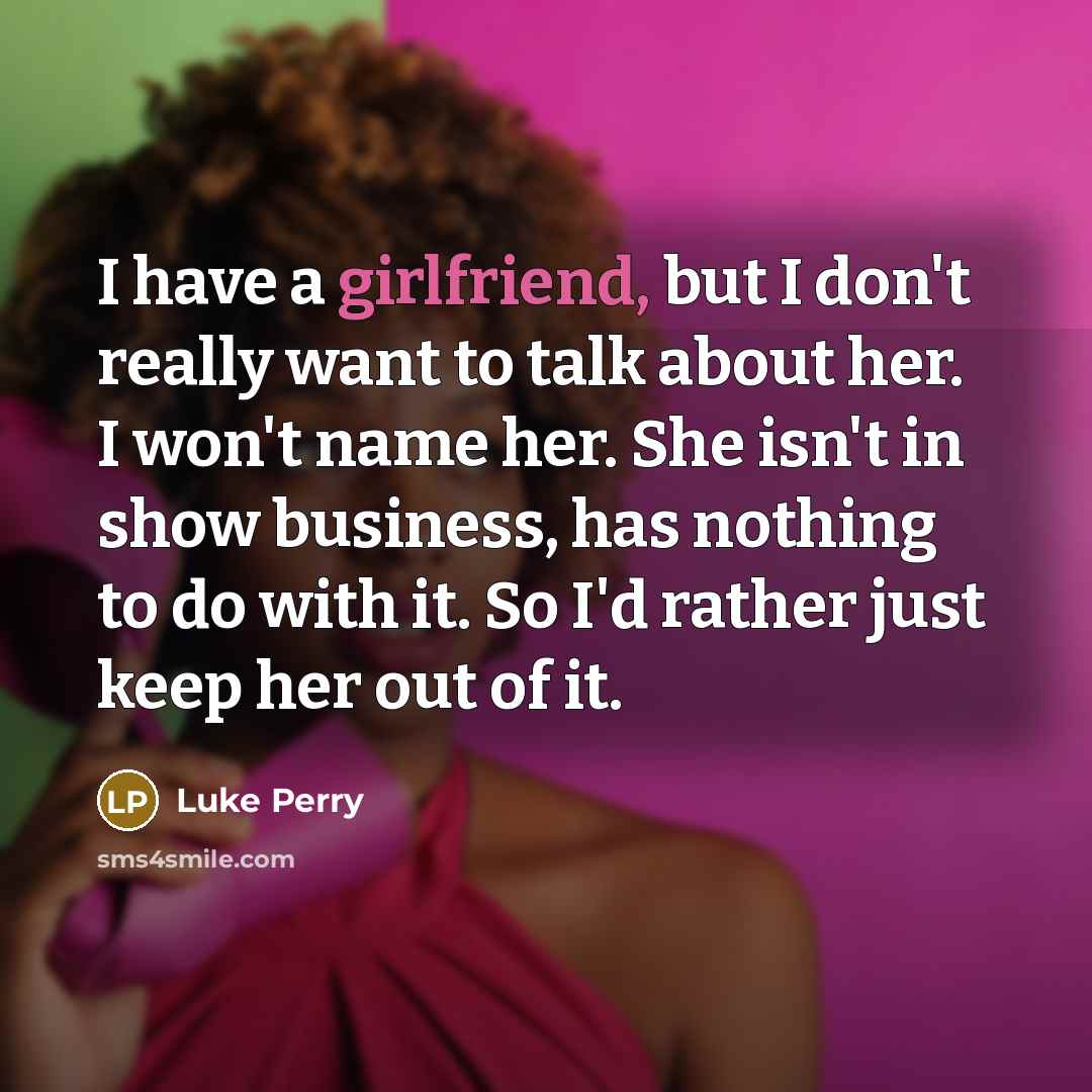 “I have a girlfriend, but I don't really want to talk about her. I won't name her. She isn't in show business, has nothing to do with it. So I'd rather just keep her out of it.” quote by Luke Perry