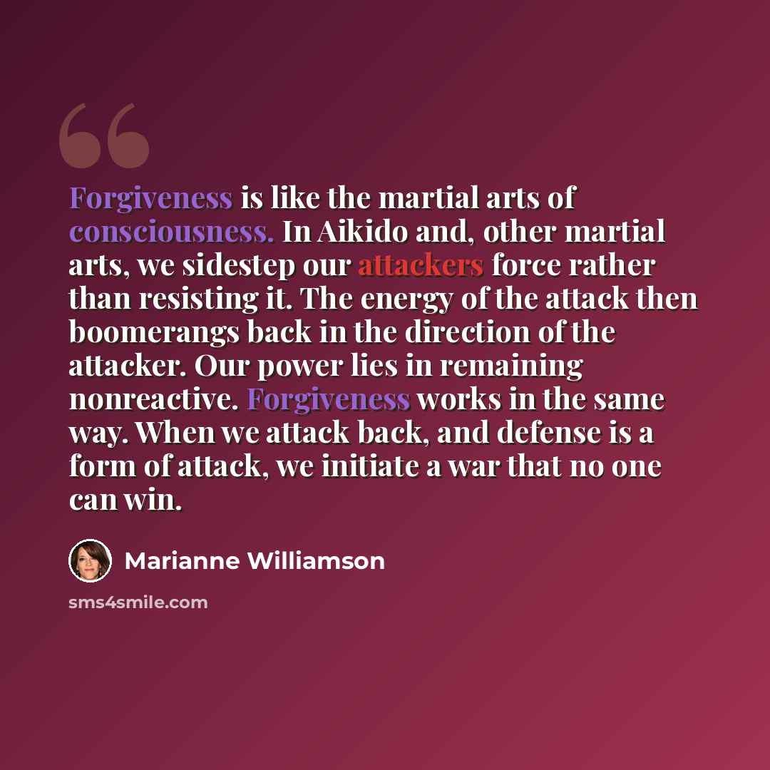 “Forgiveness is like the martial arts of consciousness. In Aikido and, other martial arts, we sidestep our attackers force rather than resisting it. The energy of the attack then boomerangs back in the direction of the attacker. Our power lies in remaining nonreactive. Forgiveness works in the same…” quote by Marianne Williamson
