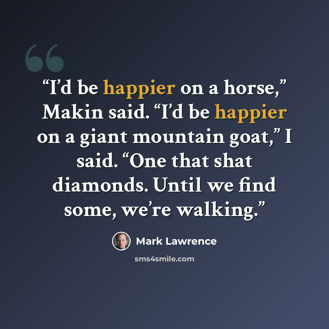 “I’d be happier on a horse,” Makin said. “I’d be happier on a giant mountain goat,” I said. “One that shat diamonds. Until we find some, we’re walking.” quote by Mark Lawrence