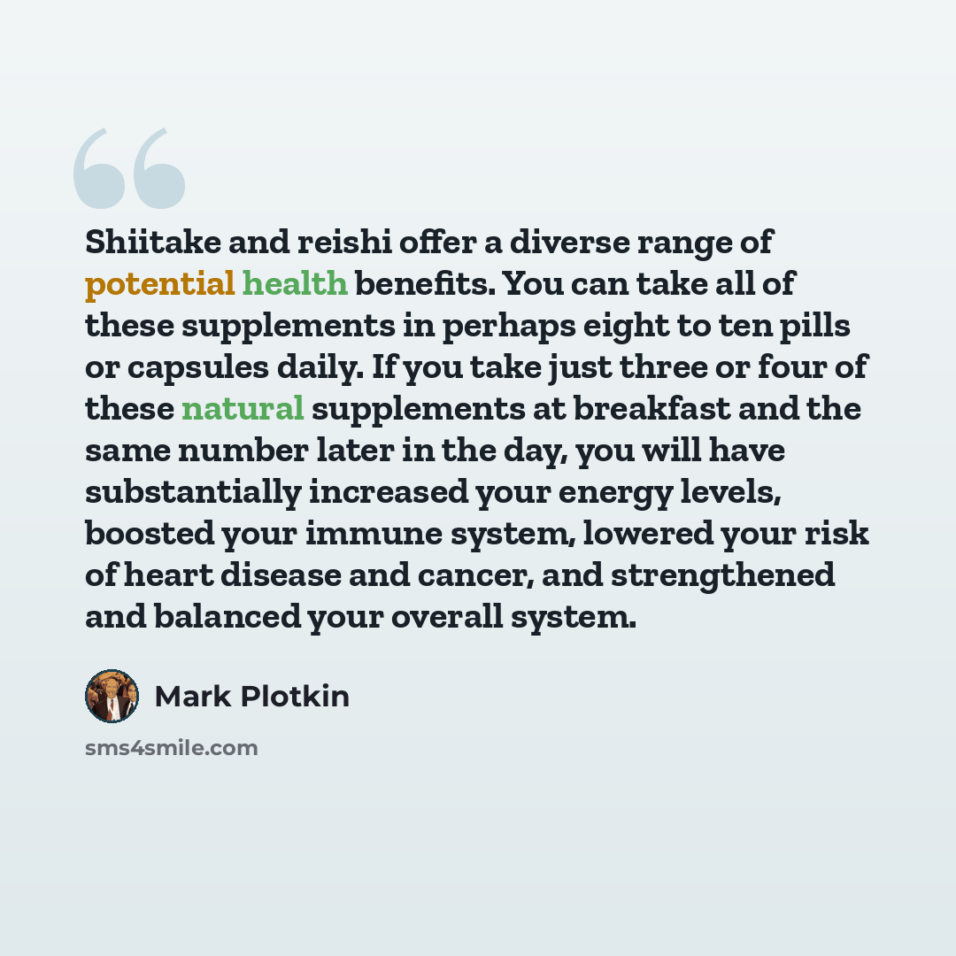 “Shiitake and reishi offer a diverse range of potential health benefits. You can take all of these supplements in perhaps eight to ten pills or capsules daily. If you take just three or four of these natural supplements at breakfast and the same number later in the day, you will have substantially…” quote by Mark Plotkin