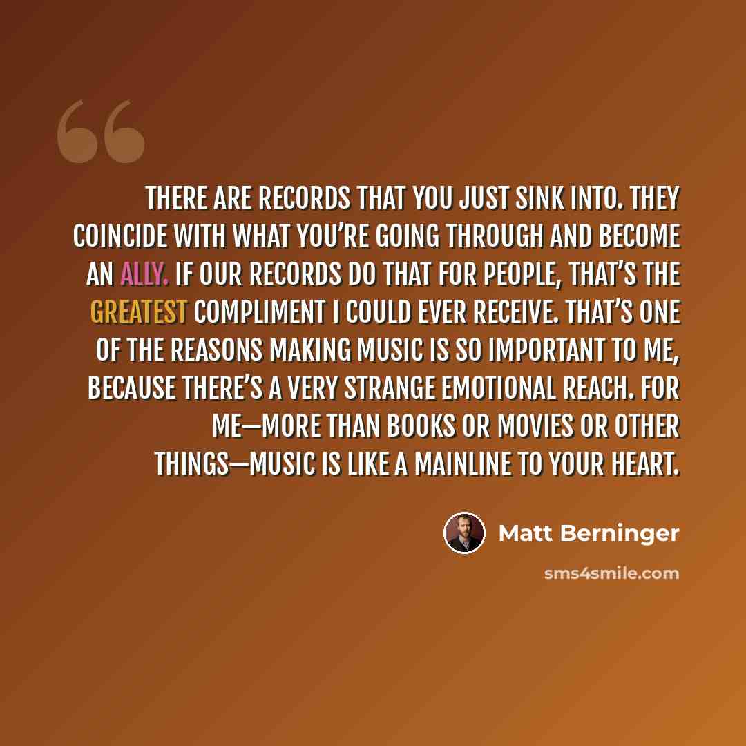 “There are records that you just sink into. They coincide with what you’re going through and become an ally. If our records do that for people, that’s the greatest compliment I could ever receive. That’s one of the reasons making music is so important to me, because there’s a very strange emotional…” quote by Matt Berninger