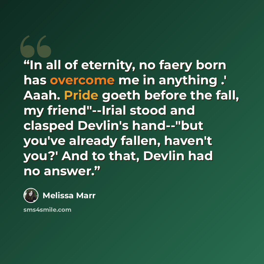 “In all of eternity, no faery born has overcome me in anything .' Aaah. Pride goeth before the fall, my friend"--Irial stood and clasped Devlin's hand--"but you've already fallen, haven't you?' And to that, Devlin had no answer.” quote by Melissa Marr