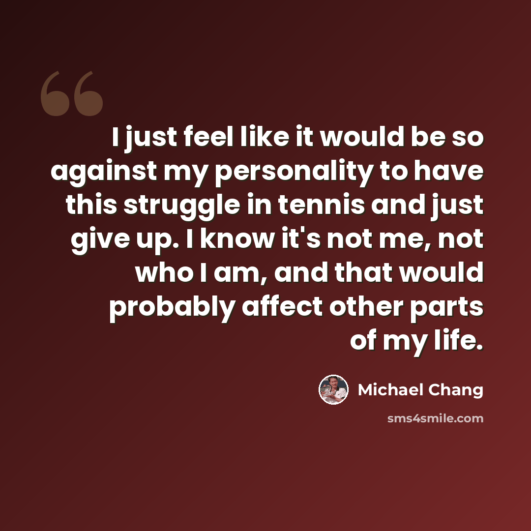 “I just feel like it would be so against my personality to have this struggle in tennis and just give up. I know it's not me, not who I am, and that would probably affect other parts of my life.” quote by Michael Chang