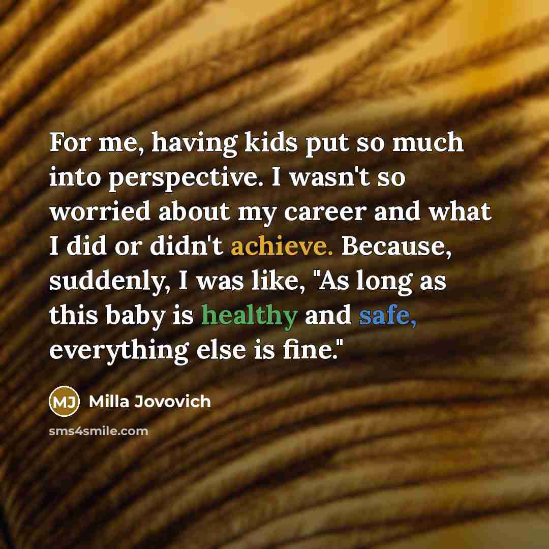 “For me, having kids put so much into perspective. I wasn't so worried about my career and what I did or didn't achieve. Because, suddenly, I was like, "As long as this baby is healthy and safe, everything else is fine."” quote by Milla Jovovich