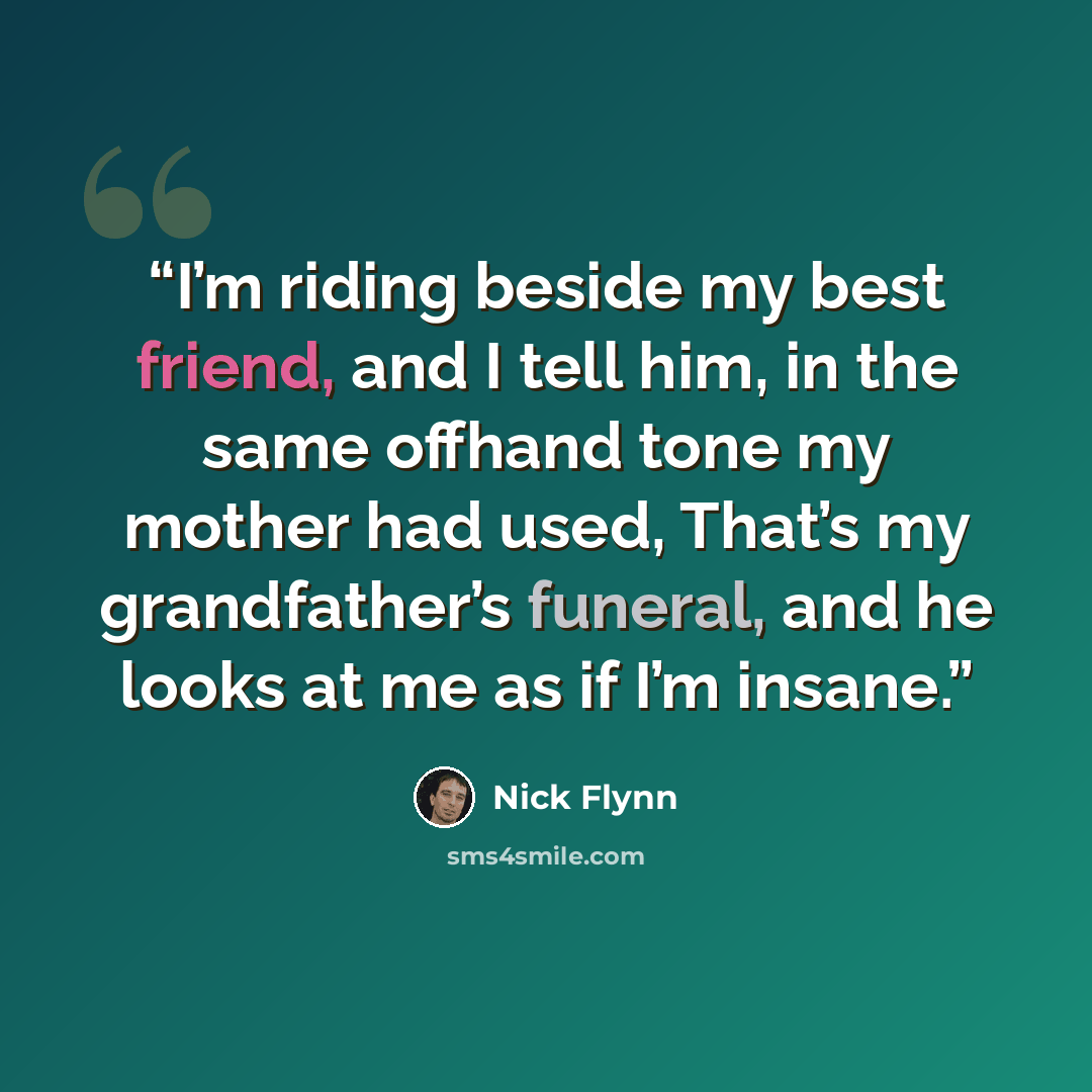 “I’m riding beside my best friend, and I tell him, in the same offhand tone my mother had used, That’s my grandfather’s funeral, and he looks at me as if I’m insane.” quote by Nick Flynn