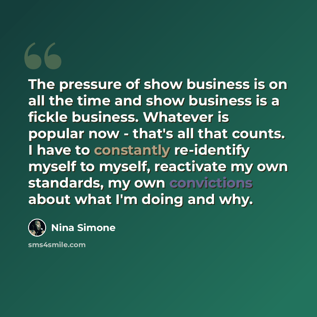 “The pressure of show business is on all the time and show business is a fickle business. Whatever is popular now - that's all that counts. I have to constantly re-identify myself to myself, reactivate my own standards, my own convictions about what I'm doing and why.” quote by Nina Simone