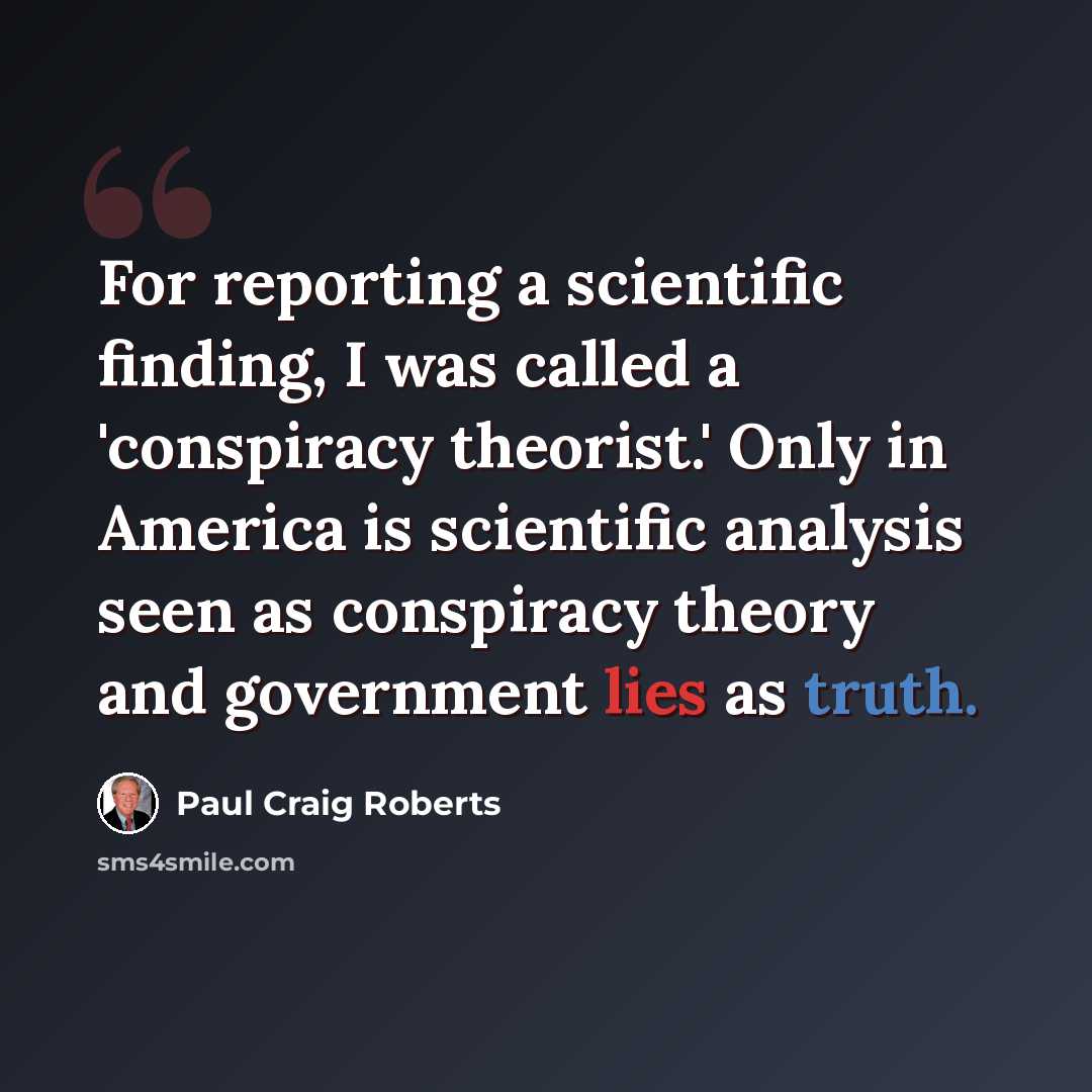 “For reporting a scientific finding, I was called a 'conspiracy theorist.' Only in America is scientific analysis seen as conspiracy theory and government lies as truth.” quote by Paul Craig Roberts