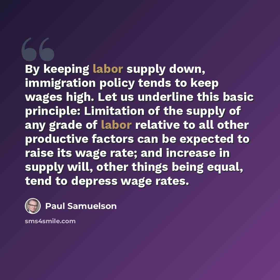 “By keeping labor supply down, immigration policy tends to keep wages high. Let us underline this basic principle: Limitation of the supply of any grade of labor relative to all other productive factors can be expected to raise its wage rate; and increase in supply will, other things being equal…” quote by Paul Samuelson