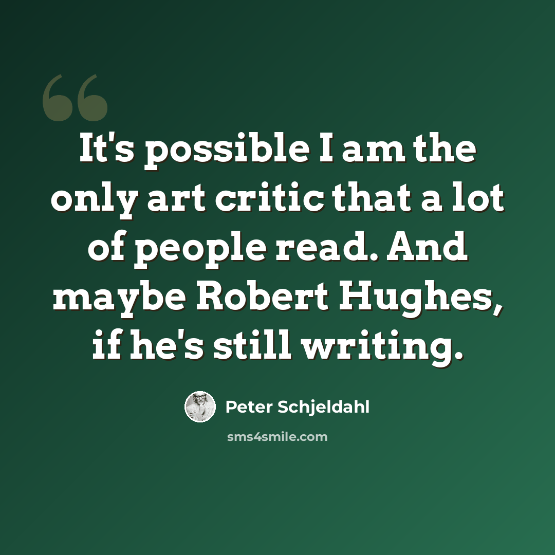 “It's possible I am the only art critic that a lot of people read. And maybe Robert Hughes, if he's still writing.” quote by Peter Schjeldahl
