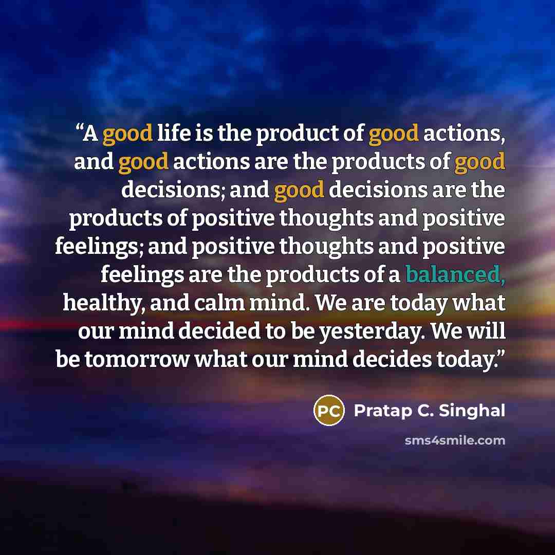 “A good life is the product of good actions, and good actions are the products of good decisions; and good decisions are the products of positive thoughts and positive feelings; and positive thoughts and positive feelings are the products of a balanced, healthy, and calm mind. We are today what our…” quote by Pratap C. Singhal