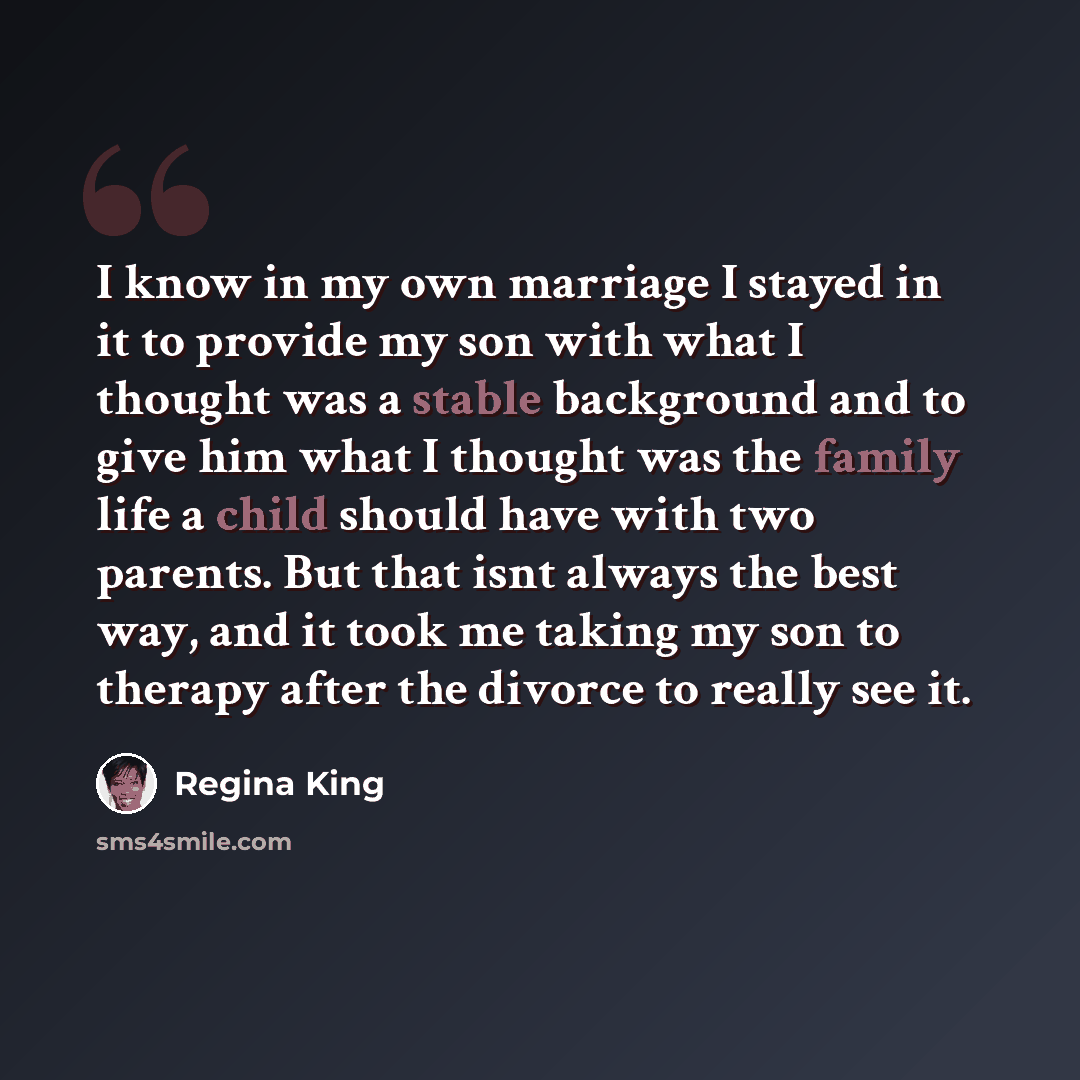 “I know in my own marriage I stayed in it to provide my son with what I thought was a stable background and to give him what I thought was the family life a child should have with two parents. But that isnt always the best way, and it took me taking my son to therapy after the divorce to really see…” quote by Regina King