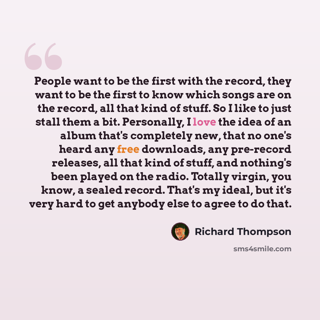 “People want to be the first with the record, they want to be the first to know which songs are on the record, all that kind of stuff. So I like to just stall them a bit. Personally, I love the idea of an album that's completely new, that no one's heard any free downloads, any pre-record releases…” quote by Richard Thompson