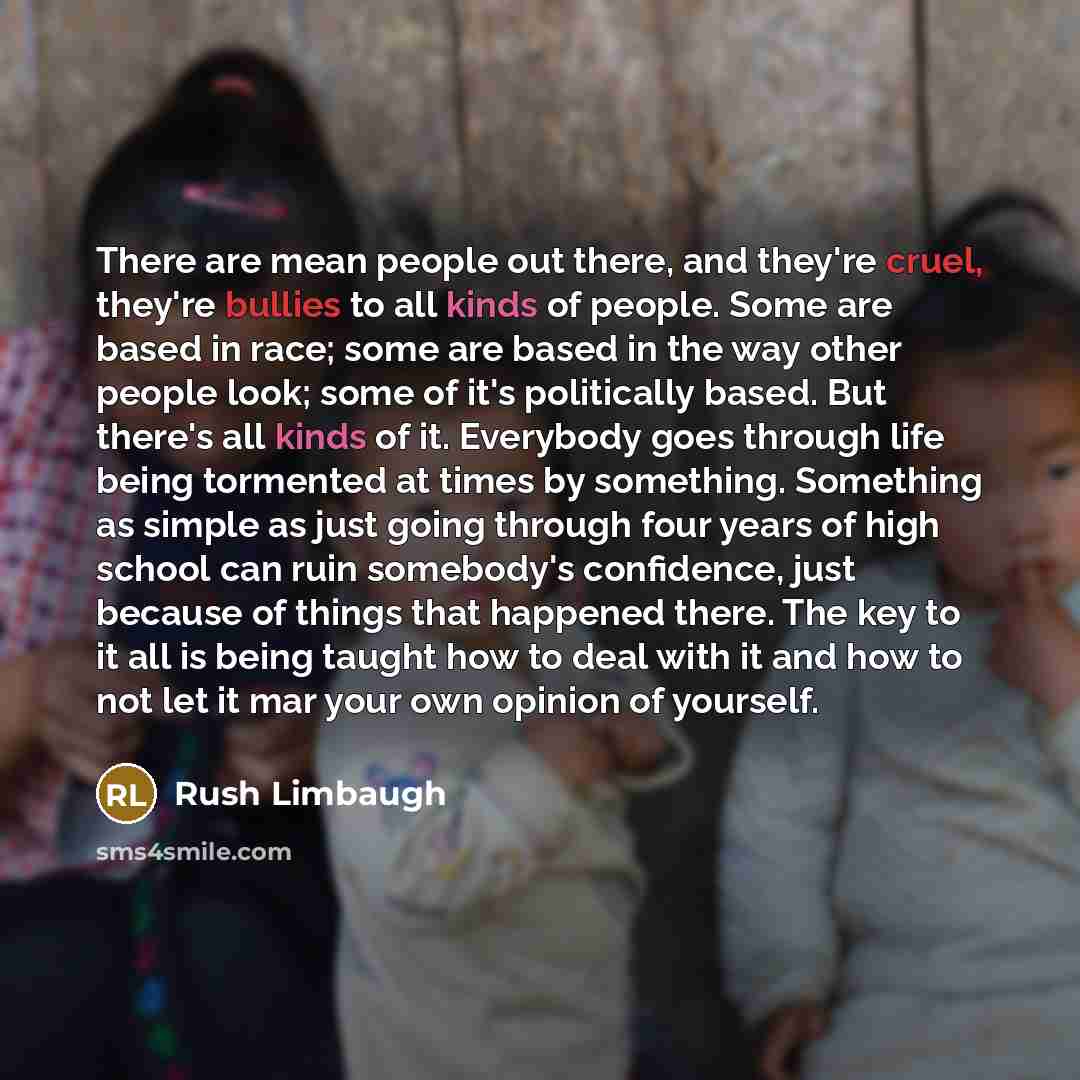 “There are mean people out there, and they're cruel, they're bullies to all kinds of people. Some are based in race; some are based in the way other people look; some of it's politically based. But there's all kinds of it. Everybody goes through life being tormented at times by something. Something…” quote by Rush Limbaugh