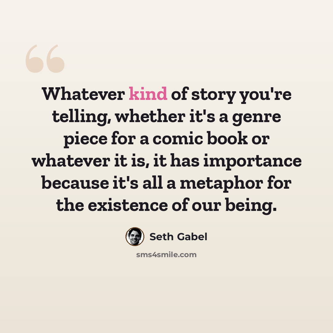 “Whatever kind of story you're telling, whether it's a genre piece for a comic book or whatever it is, it has importance because it's all a metaphor for the existence of our being.” quote by Seth Gabel